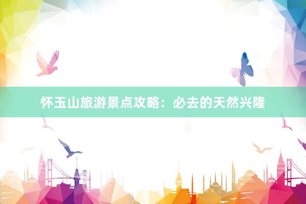 怀玉山旅游景点攻略：必去的天然兴隆